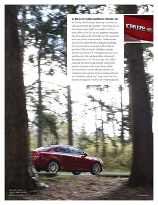 42 milEs OF CONsCiOUsNEss PER gAllON
                       At Chevy, we’re always striving to make our
                       cars as efficient as possible. That’s why we've
                       developed a special Cruze model, the Eco,
                       that offers 42 MPG1 on the highway. Mileage
                       like this approaches hybrids and fits perfectly
                       with our vision of exceptional fuel economy.
                       In fact, Eco offers the best highway mileage
                       of any gas engine in America. How did we
                       get there? We switched to lighter-weight
                       wheels and ultra-low rolling resistance tires
                       and lowered the ride height for enhanced
                       aerodynamics—all the nuances that affect
                       drag. By incorporating smooth underbody
                       panels, a spoiler and a lower front grille
                       air shutter that closes at high speeds, air
                       resistance goes down. Consciousness shoots
                       up. Somehow, when you’re aware of the fuel
                       you’re saving, you’re aware of everything else.




Cruze Eco shown in
Crystal Red Tintcoat
(extra-cost color).                                                      1 EPA-estimated.
 