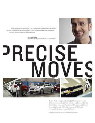 From working on his first car, a ’76 Chevy Vega, to a position as Manager,
Quality Engineering at the Lordstown, Ohio, plant, Darren Ford is proof that
   you can make a career out of your passion.


                                  dARREN FORd MANAGER, qUALITy ENGINEERING




                                                                    Darren Ford is very proud that his highly integrated team is
                                                                    dedicated to assembling Cruze. In fact, every Cruze sold in the
                                                                    United States comes out of Lordstown.1 It’s an accomplishment
                                                                    he sums up this way: “At Lordstown we’ve got the hands,
                                                                    we’ve got the brains, we’ve got the heart.”

                                                                    1 Assembled in Lordstown, Ohio, of U.S. and globally sourced parts.
 