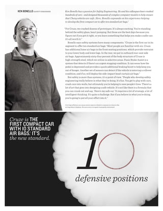 KEN BONEllO SAFETy ENGINEER   Ken Bonello has a passion for Safety Engineering. He and his colleagues have crashed
                                 hundreds of cars—and designed thousands of complex computer models to help ensure
                                 that Chevy vehicles are safe. Here, Bonello expounds on his experience helping
                                 to develop the first compact car to offer ten standard air bags.1

                                 “For Cruze, we crashed dozens of prototypes. It’s always exciting. You’re standing
                                  behind the safety glass, heart pumping. But those are the best days because you
                                  figure out if you got it right, or you learn something that helps you make a safer car;
                                  it’s all worth it.”
                                     Bonello says safety systems have many components. “Cruze is the first car in its
                                  segment to offer ten standard air bags.1 Most people are familiar with six. Cruze
                                  has additional knee air bags in the front seating positions, which provide restraint
                                  to your lower body and lower legs. In the rear, we put in outboard rear-seat side
                                  air bags. Approximately sixty-four percent of the body structure of Cruze is
                                  high-strength steel, which we utilize in selective areas. Panic Brake Assist is a
                                  system that detects if there’s an urgent stopping condition. It can sense how the
                                  pedal is depressed and provides a quick additional braking boost to help keep you
                                  out of danger. Another set of sensors can detect if the vehicle is entering a rollover
                                  condition, and if so, will deploy the side-impact head-curtain air bags.”
                                     But safety is more than systems, it’s a point of view. “People who develop safety
                                  engineering really believe in what they’re doing. It’s fun. You get to play with cars,
                                  crash cars into walls, but ultimately you’re helping to save people’s lives. There’s a
                                  lot of art that goes into designing a safe vehicle. It’s not like there is a formula that
                                  you can crank out and say, ‘Here’s my safe car.’ It requires a lot of strategy, a lot of
                                  intelligent thinking. It’s quite a challenge. But if you believe in what you’re doing,
                                  you’re going to put all your effort into it.”

                                 1 Air bag inflation can cause severe injury or death to anyone too close to the
                                 air bag when it deploys. Be sure every occupant is properly restrained.




Cruze is thE
FiRst COmPACt CAR
with 10 stANdARd
AiR BAgs.1 it's
the new standard.




                                               defensive positions
 