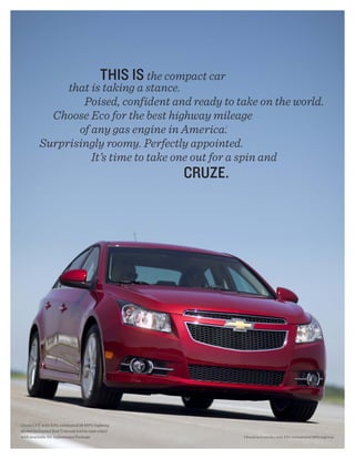 this is the compact car
               that is taking a stance.
                  Poised, confident and ready to take on the world.
            Choose Eco for the best highway mileage
                 of any gas engine in America.                      1




          Surprisingly roomy. Perfectly appointed.
                    It’s time to take one out for a spin and
                                                         CRUZE.




Cruze LTZ with EPA-estimated 38 MPG highway
shown in Crystal Red Tintcoat (extra-cost color)
with available RS Appearance Package.                                   1 Based on Cruze Eco with EPA-estimated 42 MPG highway.
 