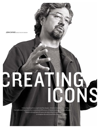JOhN CAFARO DIRECTOR OF DESIGN




                      Cafaro has long been captivated by shapes—from the sharp curves of the
           Corvette and Camaro to the streamlined efficiency of classic airplanes and speedboats.
                          Those striking lines all came into play when it was time
                                            to imagine the next icon from Chevrolet, Cruze.
 