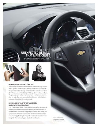 “It’s thE
                    UNEXPECtEd dEtAils
                       thAt mAKE CRUZE
                      something special.”




hOw imPORtANt is FUNCtiONAlity?
Very important. Our customers want to have the cup holders
in the optimal positions; the armrest positioned for comfort.
They want a lot of storage in their center console and their
glove box. A lot of flexibility. But they also want ease of use.
They don’t want to have tasks that are overly complicated.
And we take that into account when it comes to designing
our controls within the center stack.

dO yOU lOOK At A lOt OF ARt ANd dEsigN
mAgAZiNEs FOR iNsPiRAtiON?
I do. I read some blogs. I love to hear unfiltered opinions of
our designs and designs overall within the auto industry to
see where the customers are going. What are they ready for?
I pay a lot of attention to consumer electronics. Technology
is increasingly finding its way into our interiors and how we
integrate that technology is crucial to our future.                Cruze LTZ interior
                                                                   shown with Jet Black
                                                                   leather-appointed seats.
 