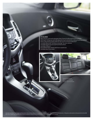 At A glANCE
                                                                                   More interior room and cargo space than Toyota Corolla and Ford Focus Sedan
                                                                                   60/40 split-folding rear seat with adjustable head restraints for outboard seating positions
                                                                                   Driver Information Center with Oil Life and Tire Pressure Monitors1
                                                                                   Available Bluetooth® wireless technology 2 for select phones
                                                                                   Available Keyless Access and Push-Button Start
                                                                                   Available USB port 3
                                                                                   SiriusXM Satellite 4 Radio with three-month trial
                                                                                   Available Rear Park Assist




                                                                                                                                         Cruze LTZ interior
                                                                                                                                         shown with Jet Black
                                                                                                                                         leather-appointed seats.




1 Excludes spare tire. 2 Go to gm.com/bluetooth to find out which phones are compatible with the vehicle. 3 Not compatible with all devices. 4 Requires a subscription sold separately by SiriusXM
after three-month trial. Available only in the 48 contiguous United States and Washington, D.C. Visit siriusxm.com for details.
 