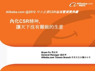 Alibaba.com @2012 中小企業CSR論壇暨頒獎典禮


 內化CSR精神，
  讓天下沒有難做的生意




               Bryan Fu 傅紀清
               General Manager 總經理
               Alibaba.com Taiwan Branch 阿里巴巴台灣分公司
 