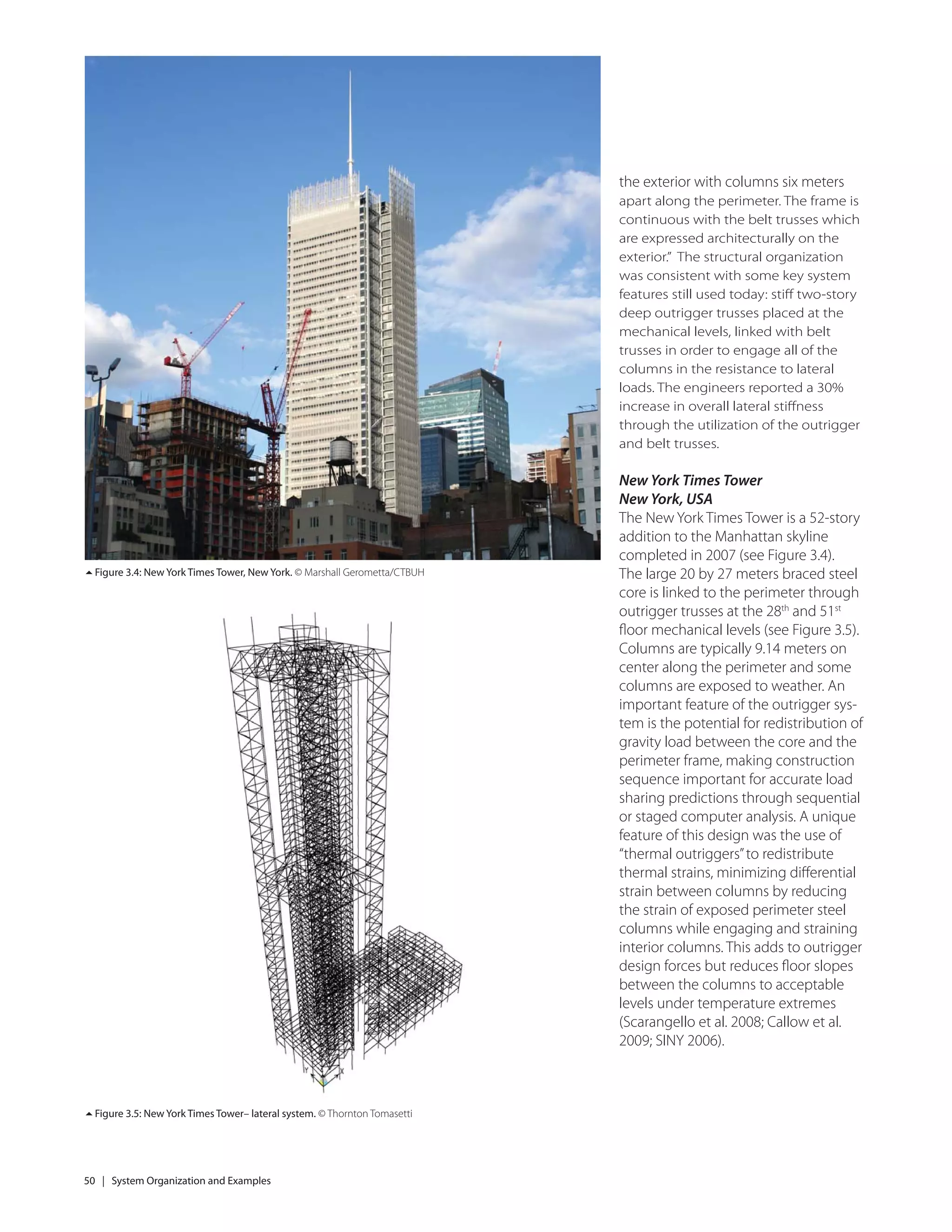 50 | System Organization and Examples
Figure 3.5: New York Times Tower– lateral system. © Thornton Tomasetti
Figure 3.4: New York Times Tower, New York. © Marshall Gerometta/CTBUH
the exterior with columns six meters
apart along the perimeter. The frame is
continuous with the belt trusses which
are expressed architecturally on the
exterior.” The structural organization
was consistent with some key system
features still used today: stiﬀ two-story
deep outrigger trusses placed at the
mechanical levels, linked with belt
trusses in order to engage all of the
columns in the resistance to lateral
loads. The engineers reported a 30%
increase in overall lateral stiﬀness
through the utilization of the outrigger
and belt trusses.
New York Times Tower
New York, USA
The New York Times Tower is a 52-story
addition to the Manhattan skyline
completed in 2007 (see Figure 3.4).
The large 20 by 27 meters braced steel
core is linked to the perimeter through
outrigger trusses at the 28th
and 51st
ﬂoor mechanical levels (see Figure 3.5).
Columns are typically 9.14 meters on
center along the perimeter and some
columns are exposed to weather. An
important feature of the outrigger sys-
tem is the potential for redistribution of
gravity load between the core and the
perimeter frame, making construction
sequence important for accurate load
sharing predictions through sequential
or staged computer analysis. A unique
feature of this design was the use of
“thermal outriggers”to redistribute
thermal strains, minimizing diﬀerential
strain between columns by reducing
the strain of exposed perimeter steel
columns while engaging and straining
interior columns. This adds to outrigger
design forces but reduces ﬂoor slopes
between the columns to acceptable
levels under temperature extremes
(Scarangello et al. 2008; Callow et al.
2009; SINY 2006).
 