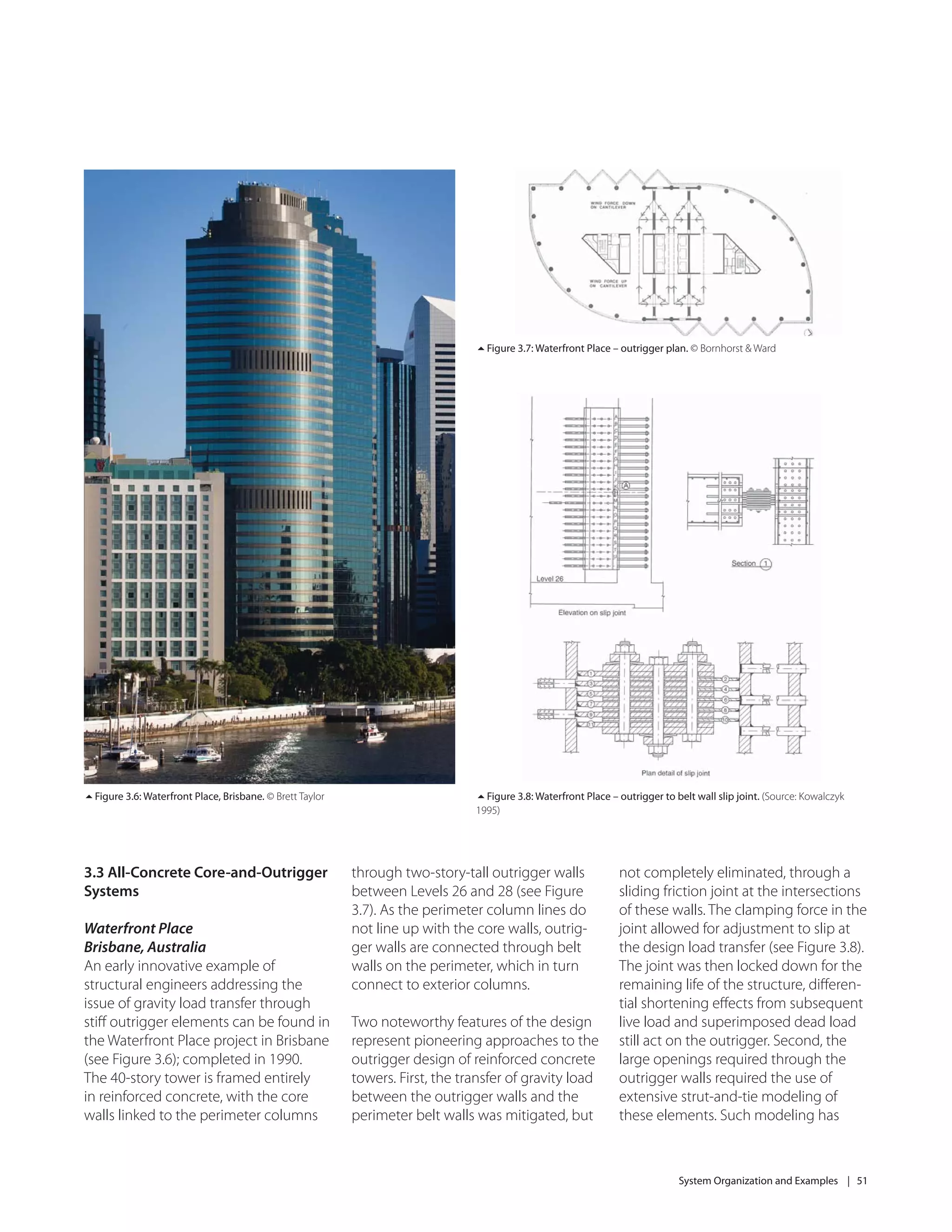 System Organization and Examples | 51
Figure 3.6: Waterfront Place, Brisbane. © Brett Taylor
Figure 3.7: Waterfront Place – outrigger plan. © Bornhorst & Ward
3.3 All-Concrete Core-and-Outrigger
Systems
Waterfront Place
Brisbane, Australia
An early innovative example of
structural engineers addressing the
issue of gravity load transfer through
stiﬀ outrigger elements can be found in
the Waterfront Place project in Brisbane
(see Figure 3.6); completed in 1990.
The 40-story tower is framed entirely
in reinforced concrete, with the core
walls linked to the perimeter columns
through two-story-tall outrigger walls
between Levels 26 and 28 (see Figure
3.7). As the perimeter column lines do
not line up with the core walls, outrig-
ger walls are connected through belt
walls on the perimeter, which in turn
connect to exterior columns.
Two noteworthy features of the design
represent pioneering approaches to the
outrigger design of reinforced concrete
towers. First, the transfer of gravity load
between the outrigger walls and the
perimeter belt walls was mitigated, but
Figure 3.8: Waterfront Place – outrigger to belt wall slip joint. (Source: Kowalczyk
1995)
not completely eliminated, through a
sliding friction joint at the intersections
of these walls. The clamping force in the
joint allowed for adjustment to slip at
the design load transfer (see Figure 3.8).
The joint was then locked down for the
remaining life of the structure, diﬀeren-
tial shortening eﬀects from subsequent
live load and superimposed dead load
still act on the outrigger. Second, the
large openings required through the
outrigger walls required the use of
extensive strut-and-tie modeling of
these elements. Such modeling has
 