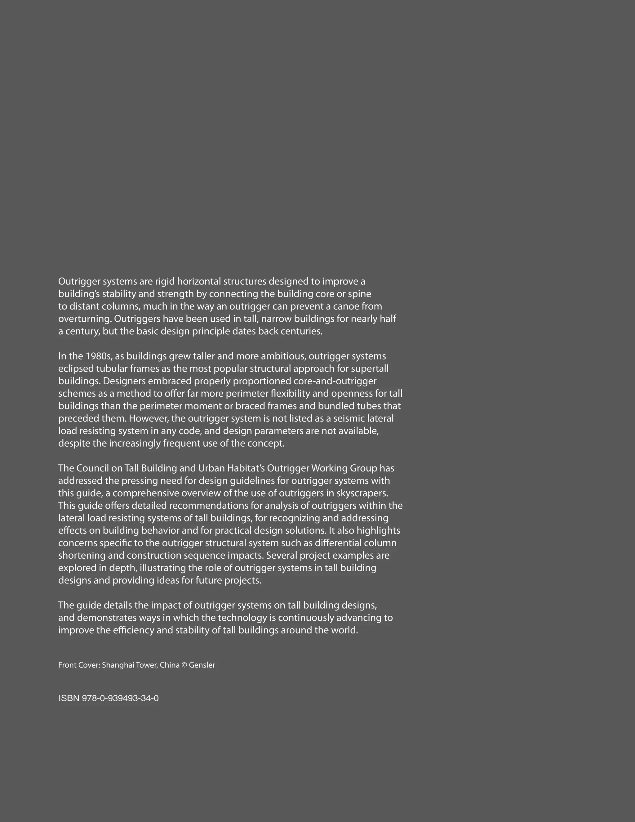 Outrigger systems are rigid horizontal structures designed to improve a
building’s stability and strength by connecting the building core or spine
to distant columns, much in the way an outrigger can prevent a canoe from
overturning. Outriggers have been used in tall, narrow buildings for nearly half
a century, but the basic design principle dates back centuries.
In the 1980s, as buildings grew taller and more ambitious, outrigger systems
eclipsed tubular frames as the most popular structural approach for supertall
buildings. Designers embraced properly proportioned core-and-outrigger
schemes as a method to offer far more perimeter flexibility and openness for tall
buildings than the perimeter moment or braced frames and bundled tubes that
preceded them. However, the outrigger system is not listed as a seismic lateral
load resisting system in any code, and design parameters are not available,
despite the increasingly frequent use of the concept.
The Council on Tall Building and Urban Habitat’s Outrigger Working Group has
addressed the pressing need for design guidelines for outrigger systems with
this guide, a comprehensive overview of the use of outriggers in skyscrapers.
This guide offers detailed recommendations for analysis of outriggers within the
lateral load resisting systems of tall buildings, for recognizing and addressing
effects on building behavior and for practical design solutions. It also highlights
concerns specific to the outrigger structural system such as differential column
shortening and construction sequence impacts. Several project examples are
explored in depth, illustrating the role of outrigger systems in tall building
designs and providing ideas for future projects.
The guide details the impact of outrigger systems on tall building designs,
and demonstrates ways in which the technology is continuously advancing to
improve the efficiency and stability of tall buildings around the world.
Front Cover: Shanghai Tower, China © Gensler
ISBN 978-0-939493-34-0
 