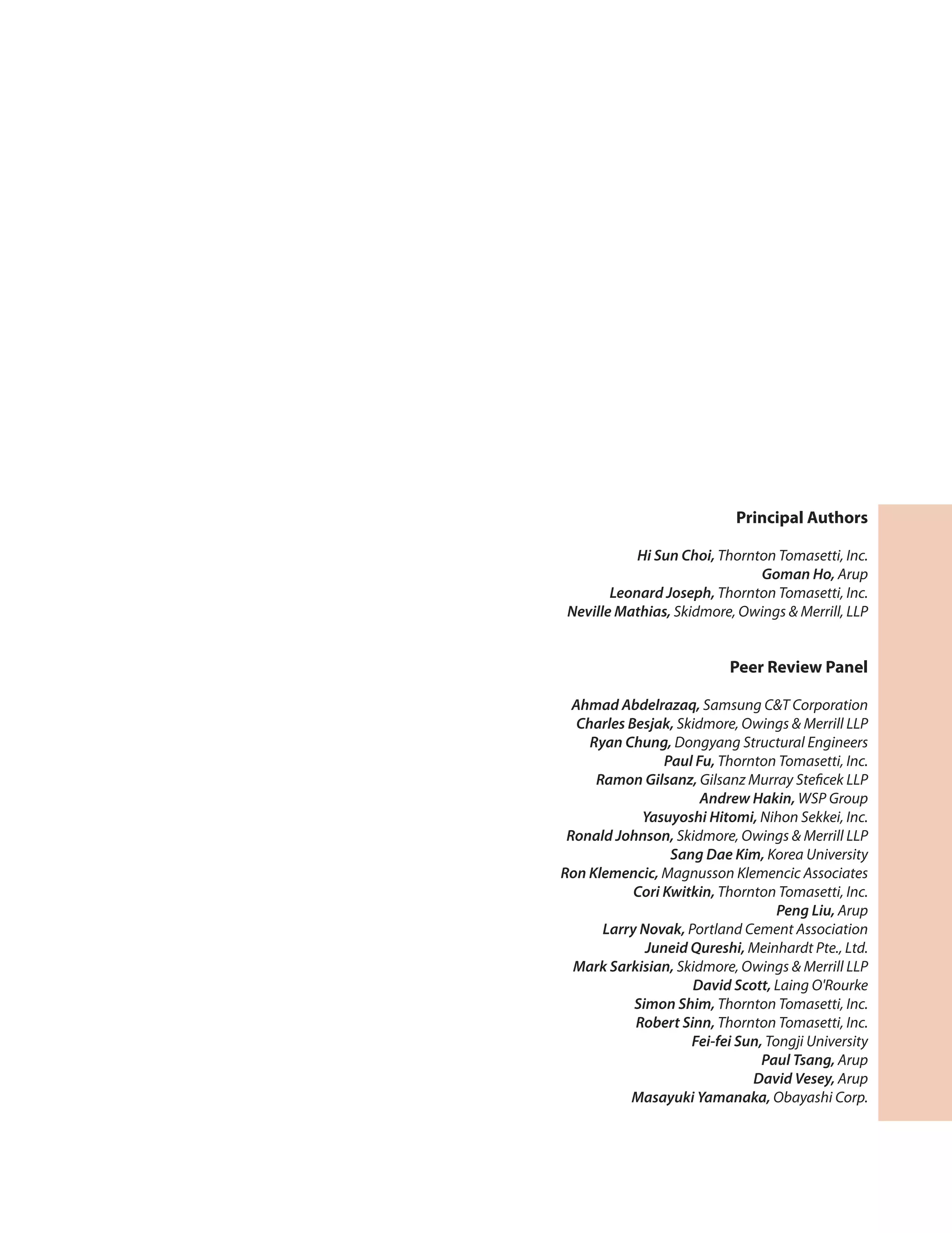 Principal Authors
Hi Sun Choi, Thornton Tomasetti, Inc.
Goman Ho, Arup
Leonard Joseph, Thornton Tomasetti, Inc.
Neville Mathias, Skidmore, Owings & Merrill, LLP
Peer Review Panel
Ahmad Abdelrazaq, Samsung C&T Corporation
Charles Besjak, Skidmore, Owings & Merrill LLP
Ryan Chung, Dongyang Structural Engineers
Paul Fu, Thornton Tomasetti, Inc.
Ramon Gilsanz, Gilsanz Murray Steficek LLP
Andrew Hakin, WSP Group
Yasuyoshi Hitomi, Nihon Sekkei, Inc.
Ronald Johnson, Skidmore, Owings & Merrill LLP
Sang Dae Kim, Korea University
Ron Klemencic, Magnusson Klemencic Associates
Cori Kwitkin, Thornton Tomasetti, Inc.
Peng Liu, Arup
Larry Novak, Portland Cement Association
Juneid Qureshi, Meinhardt Pte., Ltd.
Mark Sarkisian, Skidmore, Owings & Merrill LLP
David Scott, Laing O'Rourke
Simon Shim, Thornton Tomasetti, Inc.
Robert Sinn, Thornton Tomasetti, Inc.
Fei-fei Sun, Tongji University
Paul Tsang, Arup
David Vesey, Arup
Masayuki Yamanaka, Obayashi Corp.
 