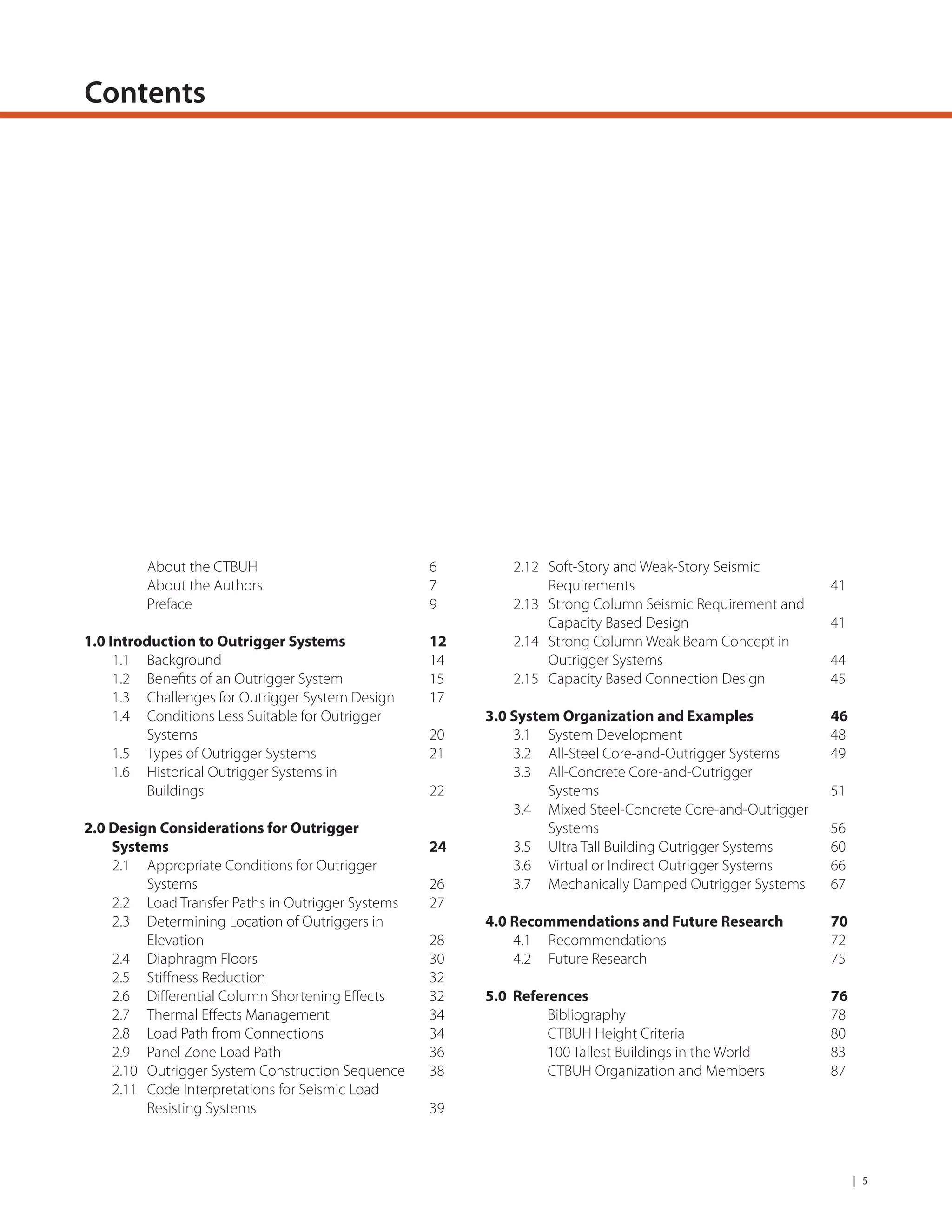 | 5
Contents
About the CTBUH
About the Authors
Preface
1.0 Introduction to Outrigger Systems
1.1 Background
1.2 Beneﬁts of an Outrigger System
1.3 Challenges for Outrigger System Design
1.4 Conditions Less Suitable for Outrigger
Systems
1.5 Types of Outrigger Systems
1.6 Historical Outrigger Systems in
Buildings
2.0 Design Considerations for Outrigger
Systems
2.1 Appropriate Conditions for Outrigger
Systems
2.2 Load Transfer Paths in Outrigger Systems
2.3 Determining Location of Outriggers in
Elevation
2.4 Diaphragm Floors
2.5 Stiﬀness Reduction
2.6 Diﬀerential Column Shortening Eﬀects
2.7 Thermal Eﬀects Management
2.8 Load Path from Connections
2.9 Panel Zone Load Path
2.10 Outrigger System Construction Sequence
2.11 Code Interpretations for Seismic Load
Resisting Systems
6
7
9
12
14
15
17
20
21
22
24
26
27
28
30
32
32
34
34
36
38
39
2.12 Soft-Story and Weak-Story Seismic
Requirements
2.13 Strong Column Seismic Requirement and
Capacity Based Design
2.14 Strong Column Weak Beam Concept in
Outrigger Systems
2.15 Capacity Based Connection Design
3.0 System Organization and Examples
3.1 System Development
3.2 All-Steel Core-and-Outrigger Systems
3.3 All-Concrete Core-and-Outrigger
Systems
3.4 Mixed Steel-Concrete Core-and-Outrigger
Systems
3.5 Ultra Tall Building Outrigger Systems
3.6 Virtual or Indirect Outrigger Systems
3.7 Mechanically Damped Outrigger Systems
4.0 Recommendations and Future Research
4.1 Recommendations
4.2 Future Research
5.0 References
Bibliography
CTBUH Height Criteria
100 Tallest Buildings in the World
CTBUH Organization and Members
41
41
44
45
46
48
49
51
56
60
66
67
70
72
75
76
78
80
83
87
 