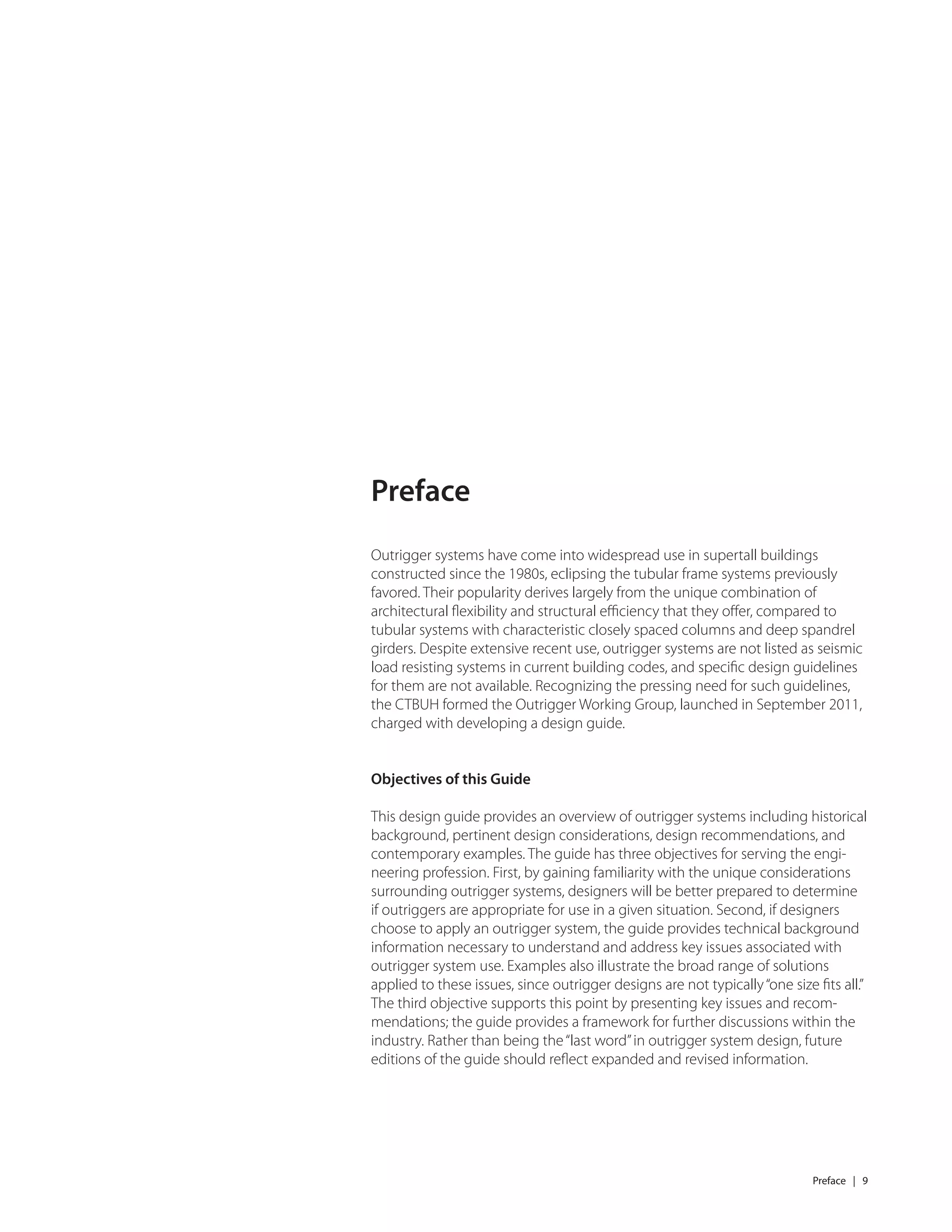 Preface | 9
Outrigger systems have come into widespread use in supertall buildings
constructed since the 1980s, eclipsing the tubular frame systems previously
favored. Their popularity derives largely from the unique combination of
architectural ﬂexibility and structural eﬃciency that they oﬀer, compared to
tubular systems with characteristic closely spaced columns and deep spandrel
girders. Despite extensive recent use, outrigger systems are not listed as seismic
load resisting systems in current building codes, and speciﬁc design guidelines
for them are not available. Recognizing the pressing need for such guidelines,
the CTBUH formed the Outrigger Working Group, launched in September 2011,
charged with developing a design guide.
Objectives of this Guide
This design guide provides an overview of outrigger systems including historical
background, pertinent design considerations, design recommendations, and
contemporary examples. The guide has three objectives for serving the engi-
neering profession. First, by gaining familiarity with the unique considerations
surrounding outrigger systems, designers will be better prepared to determine
if outriggers are appropriate for use in a given situation. Second, if designers
choose to apply an outrigger system, the guide provides technical background
information necessary to understand and address key issues associated with
outrigger system use. Examples also illustrate the broad range of solutions
applied to these issues, since outrigger designs are not typically“one size ﬁts all.”
The third objective supports this point by presenting key issues and recom-
mendations; the guide provides a framework for further discussions within the
industry. Rather than being the“last word”in outrigger system design, future
editions of the guide should reﬂect expanded and revised information.
Preface
 