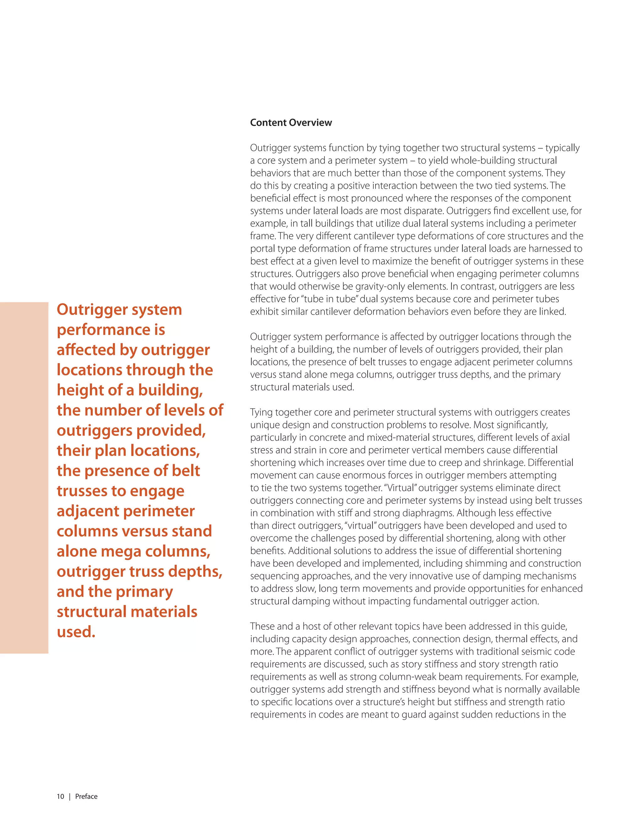 10 | Preface
Content Overview
Outrigger systems function by tying together two structural systems – typically
a core system and a perimeter system – to yield whole-building structural
behaviors that are much better than those of the component systems. They
do this by creating a positive interaction between the two tied systems. The
beneﬁcial eﬀect is most pronounced where the responses of the component
systems under lateral loads are most disparate. Outriggers ﬁnd excellent use, for
example, in tall buildings that utilize dual lateral systems including a perimeter
frame. The very diﬀerent cantilever type deformations of core structures and the
portal type deformation of frame structures under lateral loads are harnessed to
best eﬀect at a given level to maximize the beneﬁt of outrigger systems in these
structures. Outriggers also prove beneﬁcial when engaging perimeter columns
that would otherwise be gravity-only elements. In contrast, outriggers are less
eﬀective for“tube in tube”dual systems because core and perimeter tubes
exhibit similar cantilever deformation behaviors even before they are linked.
Outrigger system performance is aﬀected by outrigger locations through the
height of a building, the number of levels of outriggers provided, their plan
locations, the presence of belt trusses to engage adjacent perimeter columns
versus stand alone mega columns, outrigger truss depths, and the primary
structural materials used.
Tying together core and perimeter structural systems with outriggers creates
unique design and construction problems to resolve. Most signiﬁcantly,
particularly in concrete and mixed-material structures, diﬀerent levels of axial
stress and strain in core and perimeter vertical members cause diﬀerential
shortening which increases over time due to creep and shrinkage. Diﬀerential
movement can cause enormous forces in outrigger members attempting
to tie the two systems together.“Virtual”outrigger systems eliminate direct
outriggers connecting core and perimeter systems by instead using belt trusses
in combination with stiﬀ and strong diaphragms. Although less eﬀective
than direct outriggers,“virtual”outriggers have been developed and used to
overcome the challenges posed by diﬀerential shortening, along with other
beneﬁts. Additional solutions to address the issue of diﬀerential shortening
have been developed and implemented, including shimming and construction
sequencing approaches, and the very innovative use of damping mechanisms
to address slow, long term movements and provide opportunities for enhanced
structural damping without impacting fundamental outrigger action.
These and a host of other relevant topics have been addressed in this guide,
including capacity design approaches, connection design, thermal eﬀects, and
more. The apparent conﬂict of outrigger systems with traditional seismic code
requirements are discussed, such as story stiﬀness and story strength ratio
requirements as well as strong column-weak beam requirements. For example,
outrigger systems add strength and stiﬀness beyond what is normally available
to speciﬁc locations over a structure’s height but stiﬀness and strength ratio
requirements in codes are meant to guard against sudden reductions in the
Outrigger system
performance is
affected by outrigger
locations through the
height of a building,
the number of levels of
outriggers provided,
their plan locations,
the presence of belt
trusses to engage
adjacent perimeter
columns versus stand
alone mega columns,
outrigger truss depths,
and the primary
structural materials
used.
 