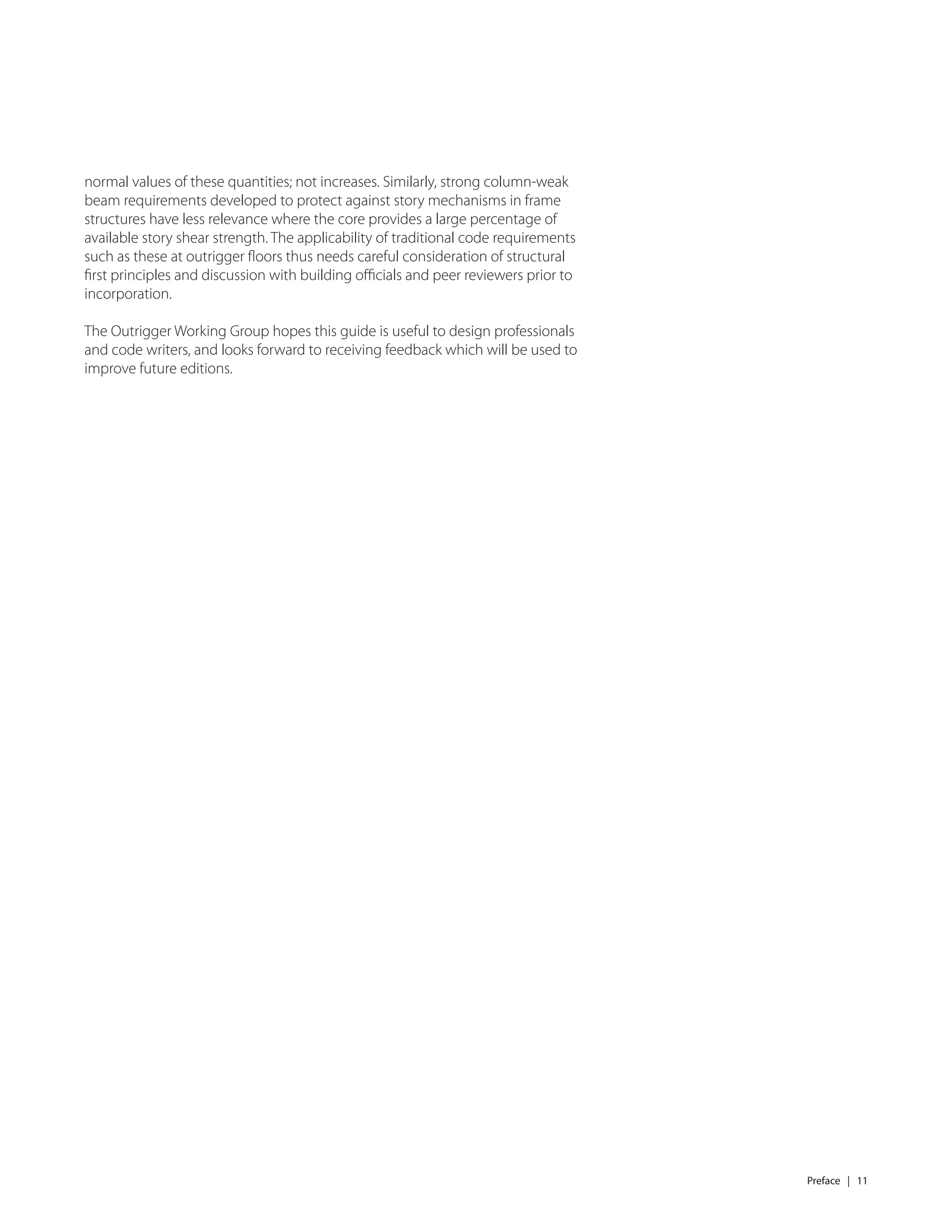 Preface | 11
normal values of these quantities; not increases. Similarly, strong column-weak
beam requirements developed to protect against story mechanisms in frame
structures have less relevance where the core provides a large percentage of
available story shear strength. The applicability of traditional code requirements
such as these at outrigger ﬂoors thus needs careful consideration of structural
ﬁrst principles and discussion with building oﬃcials and peer reviewers prior to
incorporation.
The Outrigger Working Group hopes this guide is useful to design professionals
and code writers, and looks forward to receiving feedback which will be used to
improve future editions.
 