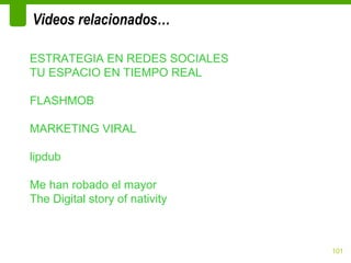 Videos relacionados…

ESTRATEGIA EN REDES SOCIALES
TU ESPACIO EN TIEMPO REAL

FLASHMOB

MARKETING VIRAL

lipdub

Me han robado el mayor
The Digital story of nativity



                                101
 