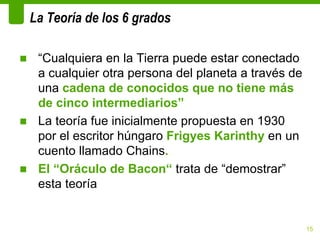 La Teoría de los 6 grados

■ “Cualquiera en la Tierra puede estar conectado
  a cualquier otra persona del planeta a través de
  una cadena de conocidos que no tiene más
  de cinco intermediarios”
■ La teoría fue inicialmente propuesta en 1930
  por el escritor húngaro Frigyes Karinthy en un
  cuento llamado Chains.
■ El “Oráculo de Bacon“ trata de “demostrar”
  esta teoría


                                                     15
 