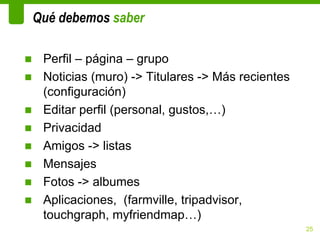 Qué debemos saber

■ Perfil – página – grupo
■ Noticias (muro) -> Titulares -> Más recientes
  (configuración)
■ Editar perfil (personal, gustos,…)
■ Privacidad
■ Amigos -> listas
■ Mensajes
■ Fotos -> albumes
■ Aplicaciones, (farmville, tripadvisor,
  touchgraph, myfriendmap…)
                                                  25
 