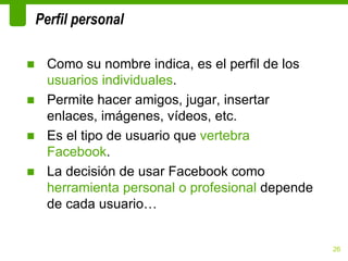 Perfil personal

■ Como su nombre indica, es el perfil de los
  usuarios individuales.
■ Permite hacer amigos, jugar, insertar
  enlaces, imágenes, vídeos, etc.
■ Es el tipo de usuario que vertebra
  Facebook.
■ La decisión de usar Facebook como
  herramienta personal o profesional depende
  de cada usuario…


                                               26
 