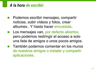 A la hora de escribir

■ Podemos escribir mensajes, compartir
  noticias, subir vídeos y fotos, crear
  albumes.. Y hasta hacer encuestas.
■ Los mensajes van, por defecto abiertos,
  pero podemos restringir el acceso a solo
  una lista de amigos o unos pocos amigos.
■ También podemos comentar en los muros
  de nuestros amigos o instalar y compartir
  aplicaciones.


                                              27
 