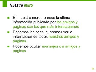 Nuestro muro

■ En nuestro muro aparece la última
  información publicada por los amigos y
  páginas con los que más interactuamos
■ Podemos indicar si queremos ver la
  información de todos nuestros amigos y
  páginas.
■ Podemos ocultar mensajes o a amigos y
  páginas



                                           28
 