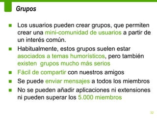 Grupos

■ Los usuarios pueden crear grupos, que permiten
  crear una mini-comunidad de usuarios a partir de
  un interés común.
■ Habitualmente, estos grupos suelen estar
  asociados a temas humorísticos, pero también
  existen grupos mucho más serios
■ Fácil de compartir con nuestros amigos
■ Se puede enviar mensajes a todos los miembros
■ No se pueden añadir aplicaciones ni extensiones
  ni pueden superar los 5.000 miembros

                                                 32
 