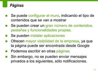 Páginas

■ Se puede configurar el muro, indicando el tipo de
  contenidos que se van a mostrar
■ Se pueden crear un gran número de contenidos,
  pestañas y funcionalidades propias.
■ Se pueden instalar aplicaciones
■ Ofrecen mayor visibilidad de la empresa, ya que
  la página puede ser encontrada desde Google
■ Podemos escribir en otras páginas
■ Sin embargo, no se pueden enviar mensajes
  privados a los siguientes, sólo notificaciones.

                                                  34
 