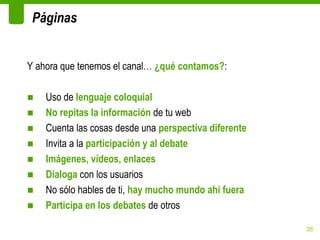 Páginas


Y ahora que tenemos el canal… ¿qué contamos?:

■   Uso de lenguaje coloquial
■   No repitas la información de tu web
■   Cuenta las cosas desde una perspectiva diferente
■   Invita a la participación y al debate
■   Imágenes, vídeos, enlaces
■   Dialoga con los usuarios
■   No sólo hables de ti, hay mucho mundo ahí fuera
■   Participa en los debates de otros

                                                       38
 
