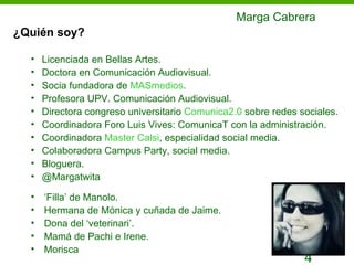 Marga Cabrera
¿Quién soy?

  •   Licenciada en Bellas Artes.
  •   Doctora en Comunicación Audiovisual.
  •   Socia fundadora de MASmedios.
  •   Profesora UPV. Comunicación Audiovisual.
  •   Directora congreso universitario Comunica2.0 sobre redes sociales.
  •   Coordinadora Foro Luis Vives: ComunicaT con la administración.
  •   Coordinadora Master Calsi, especialidad social media.
  •   Colaboradora Campus Party, social media.
  •   Bloguera.
  •   @Margatwita

  •   ‘Filla’ de Manolo.
  •   Hermana de Mónica y cuñada de Jaime.
  •   Dona del ‘veterinari’.
  •   Mamá de Pachi e Irene.
  •   Morisca
                                                                4
 