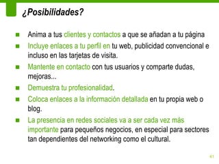 ¿Posibilidades?

■    Anima a tus clientes y contactos a que se añadan a tu página
■    Incluye enlaces a tu perfil en tu web, publicidad convencional e
     incluso en las tarjetas de visita.
■    Mantente en contacto con tus usuarios y comparte dudas,
     mejoras...
■    Demuestra tu profesionalidad.
■    Coloca enlaces a la información detallada en tu propia web o
     blog.
■    La presencia en redes sociales va a ser cada vez más
     importante para pequeños negocios, en especial para sectores
     tan dependientes del networking como el cultural.

                                                                        41
 