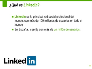¿Qué es Linkedin?

 ■ Linkedin es la principal red social profesional del
   mundo, con más de 100 millones de usuarios en todo el
   mundo
 ■ En España, cuenta con más de un millón de usuarios.




                                                           44
 
