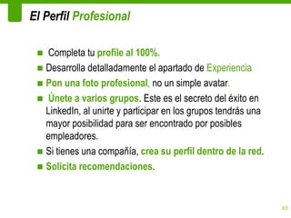 El Perfil Profesional

 ■ Completa tu profile al 100%.
 ■ Desarrolla detalladamente el apartado de Experiencia
 ■ Pon una foto profesional, no un simple avatar.
 ■ Únete a varios grupos. Este es el secreto del éxito en
   LinkedIn, al unirte y participar en los grupos tendrás una
   mayor posibilidad para ser encontrado por posibles
   empleadores.
 ■ Si tienes una compañía, crea su perfil dentro de la red.
 ■ Solicita recomendaciones.


                                                                45
 