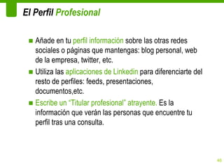 El Perfil Profesional

 ■ Añade en tu perfil información sobre las otras redes
   sociales o páginas que mantengas: blog personal, web
   de la empresa, twitter, etc.
 ■ Utiliza las aplicaciones de Linkedin para diferenciarte del
   resto de perfiles: feeds, presentaciones,
   documentos,etc.
 ■ Escribe un “Titular profesional” atrayente. Es la
   información que verán las personas que encuentre tu
   perfil tras una consulta.



                                                                 46
 