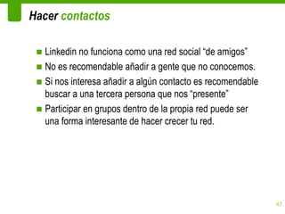 Hacer contactos

 ■ Linkedin no funciona como una red social “de amigos”
 ■ No es recomendable añadir a gente que no conocemos.
 ■ Si nos interesa añadir a algún contacto es recomendable
   buscar a una tercera persona que nos “presente”
 ■ Participar en grupos dentro de la propia red puede ser
   una forma interesante de hacer crecer tu red.




                                                             47
 