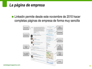 La página de empresa

          ■ Linkedin permite desde este noviembre de 2010 hacer
            completas páginas de empresa de forma muy sencilla




estrategiamagazine.com
                                                                  48
 