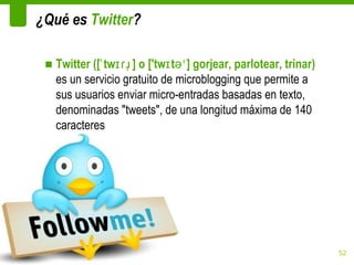 ¿Qué es Twitter?

 ■ Twitter ([ˈ twɪɾɹ̩ ] o ['twɪ təʳ ] gorjear, parlotear, trinar)
   es un servicio gratuito de microblogging que permite a
   sus usuarios enviar micro-entradas basadas en texto,
   denominadas "tweets", de una longitud máxima de 140
   caracteres




                                                                    52
 