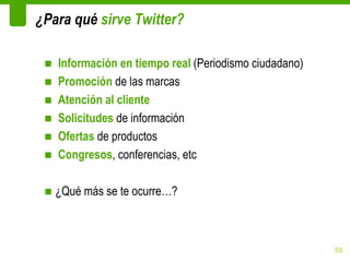 ¿Para qué sirve Twitter?

 ■   Información en tiempo real (Periodismo ciudadano)
 ■   Promoción de las marcas
 ■   Atención al cliente
 ■   Solicitudes de información
 ■   Ofertas de productos
 ■   Congresos, conferencias, etc

 ■ ¿Qué más se te ocurre…?



                                                         55
 
