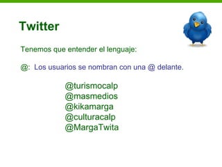 Twitter
Tenemos que entender el lenguaje:

@: Los usuarios se nombran con una @ delante.

            @turismocalp
            @masmedios
            @kikamarga
            @culturacalp
            @MargaTwita
 