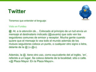 Twitter
Tenemos que entender el lenguaje:

Visto en Fundeu
@: At. a la atención de… Colocado al principio de un tuit envía un
mensaje al destinatario indicado (@usuario) que solo ven los
seguidores comunes de emisor y receptor. Mucha gente cuando
quiere que el mensaje lo vea todo el mundo además de los
mutuos seguidores coloca un punto, o cualquier otro signo o letra,
delante de la @ («.@»).

Además, la @. tiene otro uso, como equivalente del at inglés, ‘en’,
referido a un lugar. Se coloca delante de la localidad, sitio o calle.
«@ Plaza Mayor: En la Plaza Mayor».
 