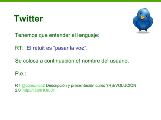 Twitter
Tenemos que entender el lenguaje:

RT: El retuit es “pasar la voz”.

Se coloca a continuación el nombre del usuario.

P.e.:

RT @comunica2 Descripción y presentación curso '(R)EVOLUCIÓN
2.0' http://t.co/fHUrL0r
 