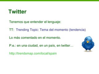 Twitter
Tenemos que entender el lenguaje:

TT: Trending Topic: Tema del momento (tendencia)

Lo más comentado en el momento.

P.e.: en una ciudad, en un país, en twitter…

http://trendsmap.com/local/spain
 
