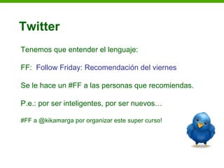 Twitter
Tenemos que entender el lenguaje:

FF: Follow Friday: Recomendación del viernes

Se le hace un #FF a las personas que recomiendas.

P.e.: por ser inteligentes, por ser nuevos…

#FF a @kikamarga por organizar este super curso!
 