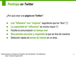 Participa en Twitter


          ¿Por qué crear una página en Twitter?

          ■       Los “followers” son “mejores” seguidores que los “fans” (*)
          ■       La capacidad de “influencia” es mucho mayor (*)
          ■       Facilita la comunicación en tiempo real
          ■       Nos permite escuchar y responder lo que se dice de nosotros
          ■       Detección rápida de temas de interés en un área…




* Datos basados en el estudio de “Suscribers, fans and followers: The collaborative   78
        future” de Exact Target de 2010
 