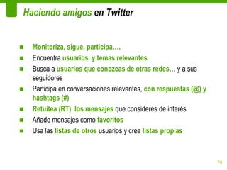 Haciendo amigos en Twitter


■   Monitoriza, sigue, participa….
■   Encuentra usuarios y temas relevantes
■   Busca a usuarios que conozcas de otras redes… y a sus
    seguidores
■   Participa en conversaciones relevantes, con respuestas (@) y
    hashtags (#)
■   Retuitea (RT) los mensajes que consideres de interés
■   Añade mensajes como favoritos
■   Usa las listas de otros usuarios y crea listas propias



                                                                   79
 