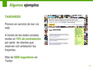 Algunos ejemplos

TAXIOVIEDO

Pionero en servicio de taxi vía
web.

A través de las redes sociales
recibe un 15% de contratación
por parte de clientes que
reservan con antelación los
trayectos.

Más de 5000 seguidores en
Twitter
                                  83
 