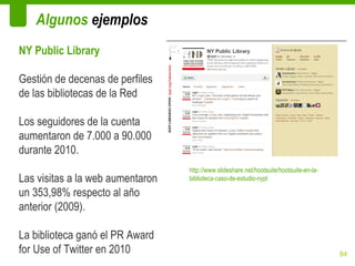 Algunos ejemplos
NY Public Library

Gestión de decenas de perfiles
de las bibliotecas de la Red

Los seguidores de la cuenta
aumentaron de 7.000 a 90.000
durante 2010.
                                  http://www.slideshare.net/hootsuite/hootsuite-en-la-
Las visitas a la web aumentaron   biblioteca-caso-de-estudio-nypl

un 353,98% respecto al año
anterior (2009).

La biblioteca ganó el PR Award
for Use of Twitter en 2010                                                               84
 