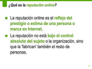 ¿Qué es la reputación online?


■ La reputación online es el reflejo del
  prestigio o estima de una persona o
  marca en Internet.
■ La reputación no está bajo el control
  absoluto del sujeto o la organización, sino
  que la 'fabrican' también el resto de
  personas.

                                                93
 