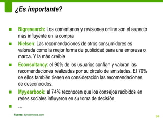 ¿Es importante?

■      Bigresearch: Los comentarios y revisiones online son el aspecto
       más influyente en la compra
■      Nielsen: Las recomendaciones de otros consumidores es
       valorada como la mejor forma de publicidad para una empresa o
       marca. Y la más creíble
■      Econsultancy: el 90% de los usuarios confían y valoran las
       recomendaciones realizadas por su círculo de amistades. El 70%
       de ellos también tienen en consideración las recomendaciones
       de desconocidos.
■      Myyearbook: el 74% reconocen que los consejos recibidos en
       redes sociales influyeron en su toma de decisión.
■      …
    Fuente: Undernews.com
                                                                         94
 