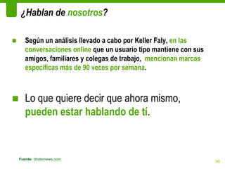¿Hablan de nosotros?

■      Según un análisis llevado a cabo por Keller Faly, en las
       conversaciones online que un usuario tipo mantiene con sus
       amigos, familiares y colegas de trabajo, mencionan marcas
       específicas más de 90 veces por semana.



■ Lo que quiere decir que ahora mismo,
  pueden estar hablando de tí.


    Fuente: Undernews.com
                                                                    96
 