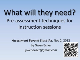 What will they need?
Pre-assessment techniques for
     instruction sessions

  Assessment Beyond Statistics, Nov 2, 2012
              by Gwen Exner
          gwenexner@gmail.com
 