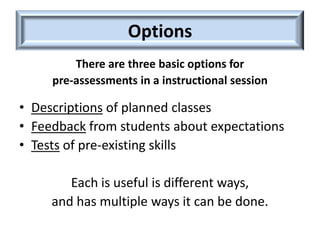 Options
         There are three basic options for
     pre-assessments in a instructional session

• Descriptions of planned classes
• Feedback from students about expectations
• Tests of pre-existing skills

        Each is useful is different ways,
     and has multiple ways it can be done.
 