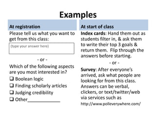 Examples
At registration                   At start of class
Please tell us what you want to   Index cards: Hand them out as
get from this class:              students filter in, & ask them
(type your answer here)           to write their top 3 goals &
                                  return them. Flip through the
                                  answers before starting.
             - or -
                                                 - or -
Which of the following aspects
are you most interested in?       Survey: After everyone’s
                                  arrived, ask what people are
 Boolean logic                   looking for from this class.
 Finding scholarly articles      Answers can be verbal,
 Judging credibility             clickers, or text/twitter/web
 Other                   .
                                  via services such as
                                  http://www.polleverywhere.com/
 