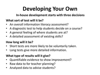 Developing Your Own
       In-house development starts with three decisions
What sort of test will it be?
• An overall information literacy assessment?
• A diagnostic test to help students decide on a course?
• A general feeling of where students are at?
• A detailed assessment of existing skills?
How long will it be?
• Short tests are more likely to be voluntarily taken.
• Long tests give more detailed information.
What type of results will it give?
• Quantifiable evidence to show improvement?
• Raw data to for teacher planning?
• Analyzed data to advise students?
 